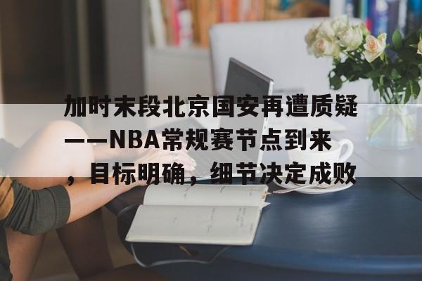 加时末段北京国安再遭质疑——NBA常规赛节点到来，目标明确，细节决定成败的简单介绍